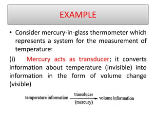 EXAMPLE
• Consider mercury-in-glass thermometer which
represents a system for the measurement of
temperature:
(i) Mercury acts as transducer; it converts
information about temperature (invisible) into
information in the form of volume change
(visible)
 