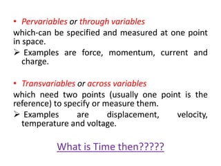 • Pervariables or through variables
which-can be specified and measured at one point
in space.
 Examples are force, momentum, current and
charge.
• Transvariables or across variables
which need two points (usually one point is the
reference) to specify or measure them.
 Examples are displacement, velocity,
temperature and voltage.
What is Time then?????
 