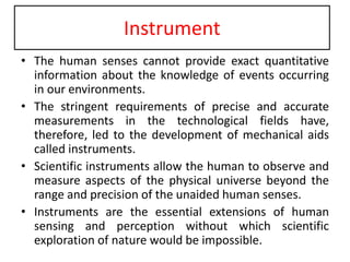 Instrument
• The human senses cannot provide exact quantitative
information about the knowledge of events occurring
in our environments.
• The stringent requirements of precise and accurate
measurements in the technological fields have,
therefore, led to the development of mechanical aids
called instruments.
• Scientific instruments allow the human to observe and
measure aspects of the physical universe beyond the
range and precision of the unaided human senses.
• Instruments are the essential extensions of human
sensing and perception without which scientific
exploration of nature would be impossible.
 