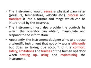• The instrument would sense a physical parameter
(pressure, temperature, velocity etc.), process and
translate it into a format and range which can be
interpreted by the observer.
• The instrument must also provide the controls by
which the operator can obtain, manipulate and
respond to the information.
• Apparently, the instrument designer aims to produce
a scientific instrument that not only works efficiently
but does so taking due account of the comfort,
safety, limitations and frailties of the human operator
when setting up, using and maintaining the
instrument.
 