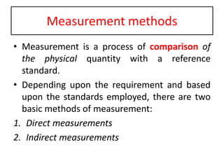 Measurement methods
• Measurement is a process of comparison of
the physical quantity with a reference
standard.
• Depending upon the requirement and based
upon the standards employed, there are two
basic methods of measurement:
1. Direct measurements
2. Indirect measurements
 