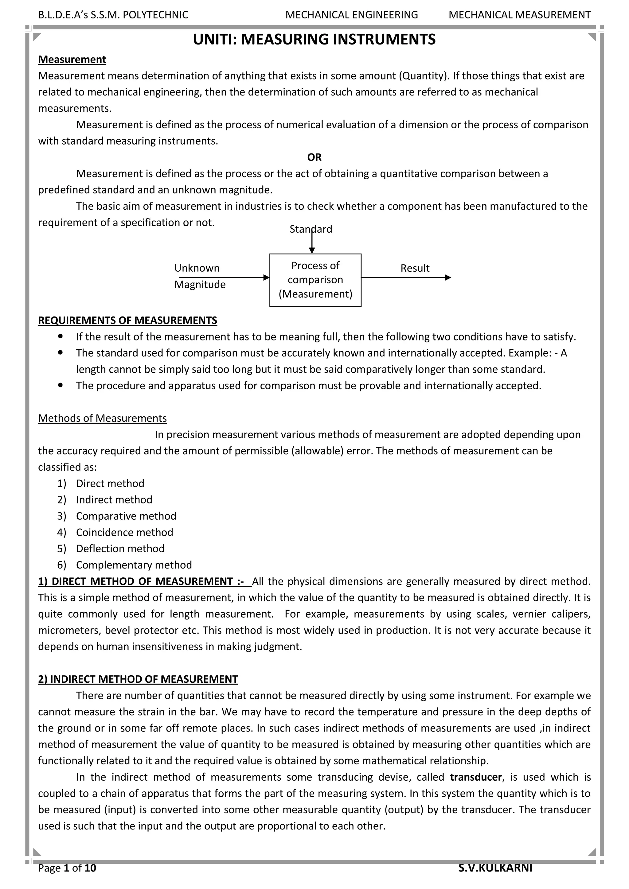 B.L.D.E.A’s S.S.M. POLYTECHNIC MECHANICAL ENGINEERING MECHANICAL MEASUREMENT
Page 1 of 10 S.V.KULKARNI
UNITI: MEASURING INSTRUMENTS
Measurement
Measurement means determination of anything that exists in some amount (Quantity). If those things that exist are
related to mechanical engineering, then the determination of such amounts are referred to as mechanical
measurements.
Measurement is defined as the process of numerical evaluation of a dimension or the process of comparison
with standard measuring instruments.
OR
Measurement is defined as the process or the act of obtaining a quantitative comparison between a
predefined standard and an unknown magnitude.
The basic aim of measurement in industries is to check whether a component has been manufactured to the
requirement of a specification or not.
REQUIREMENTS OF MEASUREMENTS
 If the result of the measurement has to be meaning full, then the following two conditions have to satisfy.
 The standard used for comparison must be accurately known and internationally accepted. Example: - A
length cannot be simply said too long but it must be said comparatively longer than some standard.
 The procedure and apparatus used for comparison must be provable and internationally accepted.
Methods of Measurements
In precision measurement various methods of measurement are adopted depending upon
the accuracy required and the amount of permissible (allowable) error. The methods of measurement can be
classified as:
1) Direct method
2) Indirect method
3) Comparative method
4) Coincidence method
5) Deflection method
6) Complementary method
1) DIRECT METHOD OF MEASUREMENT :- All the physical dimensions are generally measured by direct method.
This is a simple method of measurement, in which the value of the quantity to be measured is obtained directly. It is
quite commonly used for length measurement. For example, measurements by using scales, vernier calipers,
micrometers, bevel protector etc. This method is most widely used in production. It is not very accurate because it
depends on human insensitiveness in making judgment.
2) INDIRECT METHOD OF MEASUREMENT
There are number of quantities that cannot be measured directly by using some instrument. For example we
cannot measure the strain in the bar. We may have to record the temperature and pressure in the deep depths of
the ground or in some far off remote places. In such cases indirect methods of measurements are used ,in indirect
method of measurement the value of quantity to be measured is obtained by measuring other quantities which are
functionally related to it and the required value is obtained by some mathematical relationship.
In the indirect method of measurements some transducing devise, called transducer, is used which is
coupled to a chain of apparatus that forms the part of the measuring system. In this system the quantity which is to
be measured (input) is converted into some other measurable quantity (output) by the transducer. The transducer
used is such that the input and the output are proportional to each other.
Standard
ResultUnknown
Magnitude
Process of
comparison
(Measurement)
 