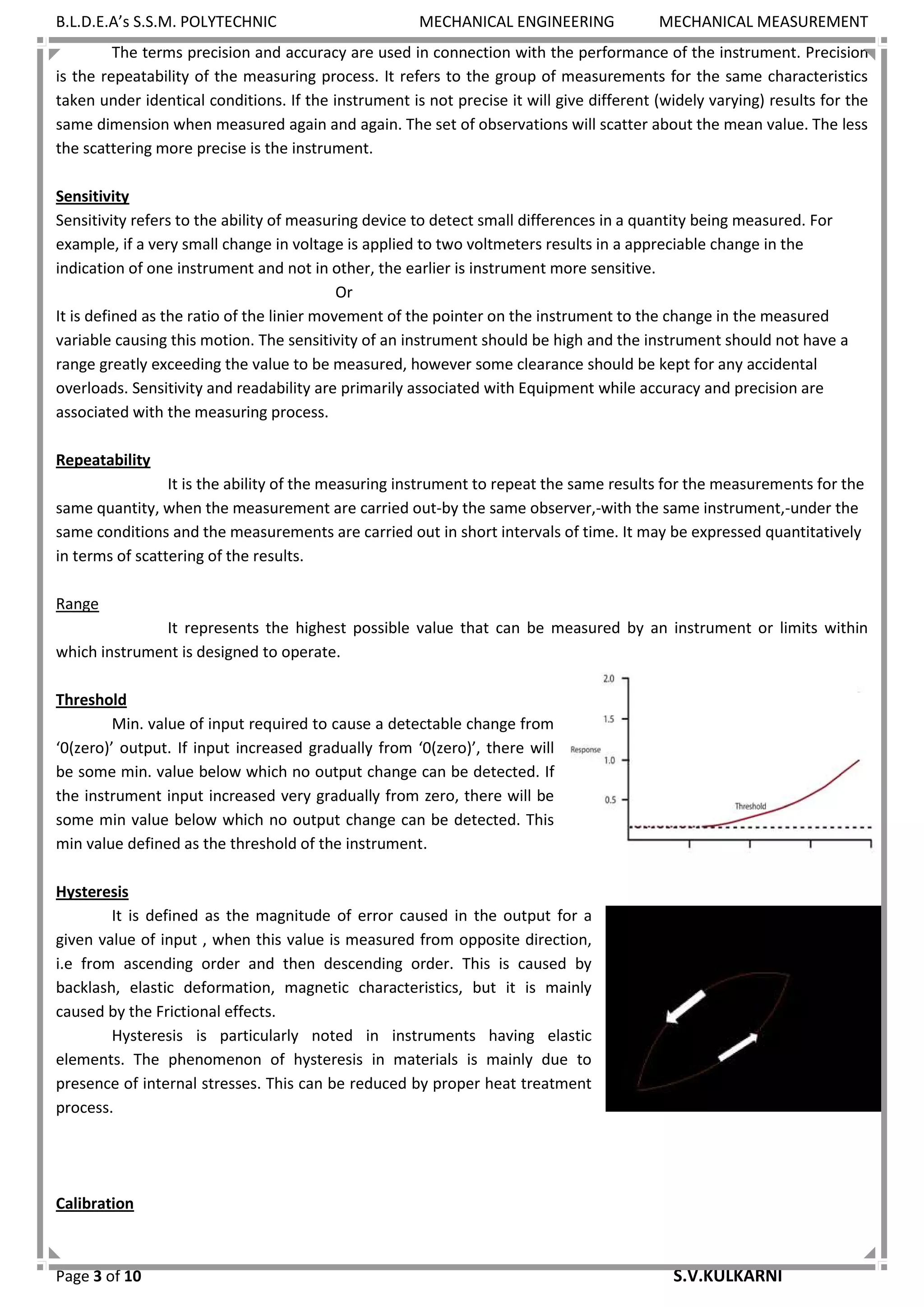 B.L.D.E.A’s S.S.M. POLYTECHNIC MECHANICAL ENGINEERING MECHANICAL MEASUREMENT
Page 3 of 10 S.V.KULKARNI
The terms precision and accuracy are used in connection with the performance of the instrument. Precision
is the repeatability of the measuring process. It refers to the group of measurements for the same characteristics
taken under identical conditions. If the instrument is not precise it will give different (widely varying) results for the
same dimension when measured again and again. The set of observations will scatter about the mean value. The less
the scattering more precise is the instrument.
Sensitivity
Sensitivity refers to the ability of measuring device to detect small differences in a quantity being measured. For
example, if a very small change in voltage is applied to two voltmeters results in a appreciable change in the
indication of one instrument and not in other, the earlier is instrument more sensitive.
Or
It is defined as the ratio of the linier movement of the pointer on the instrument to the change in the measured
variable causing this motion. The sensitivity of an instrument should be high and the instrument should not have a
range greatly exceeding the value to be measured, however some clearance should be kept for any accidental
overloads. Sensitivity and readability are primarily associated with Equipment while accuracy and precision are
associated with the measuring process.
Repeatability
It is the ability of the measuring instrument to repeat the same results for the measurements for the
same quantity, when the measurement are carried out-by the same observer,-with the same instrument,-under the
same conditions and the measurements are carried out in short intervals of time. It may be expressed quantitatively
in terms of scattering of the results.
Range
It represents the highest possible value that can be measured by an instrument or limits within
which instrument is designed to operate.
Threshold
Min. value of input required to cause a detectable change from
‘0(zero)’ output. If input increased gradually from ‘0(zero)’, there will
be some min. value below which no output change can be detected. If
the instrument input increased very gradually from zero, there will be
some min value below which no output change can be detected. This
min value defined as the threshold of the instrument.
Hysteresis
It is defined as the magnitude of error caused in the output for a
given value of input , when this value is measured from opposite direction,
i.e from ascending order and then descending order. This is caused by
backlash, elastic deformation, magnetic characteristics, but it is mainly
caused by the Frictional effects.
Hysteresis is particularly noted in instruments having elastic
elements. The phenomenon of hysteresis in materials is mainly due to
presence of internal stresses. This can be reduced by proper heat treatment
process.
Calibration
 