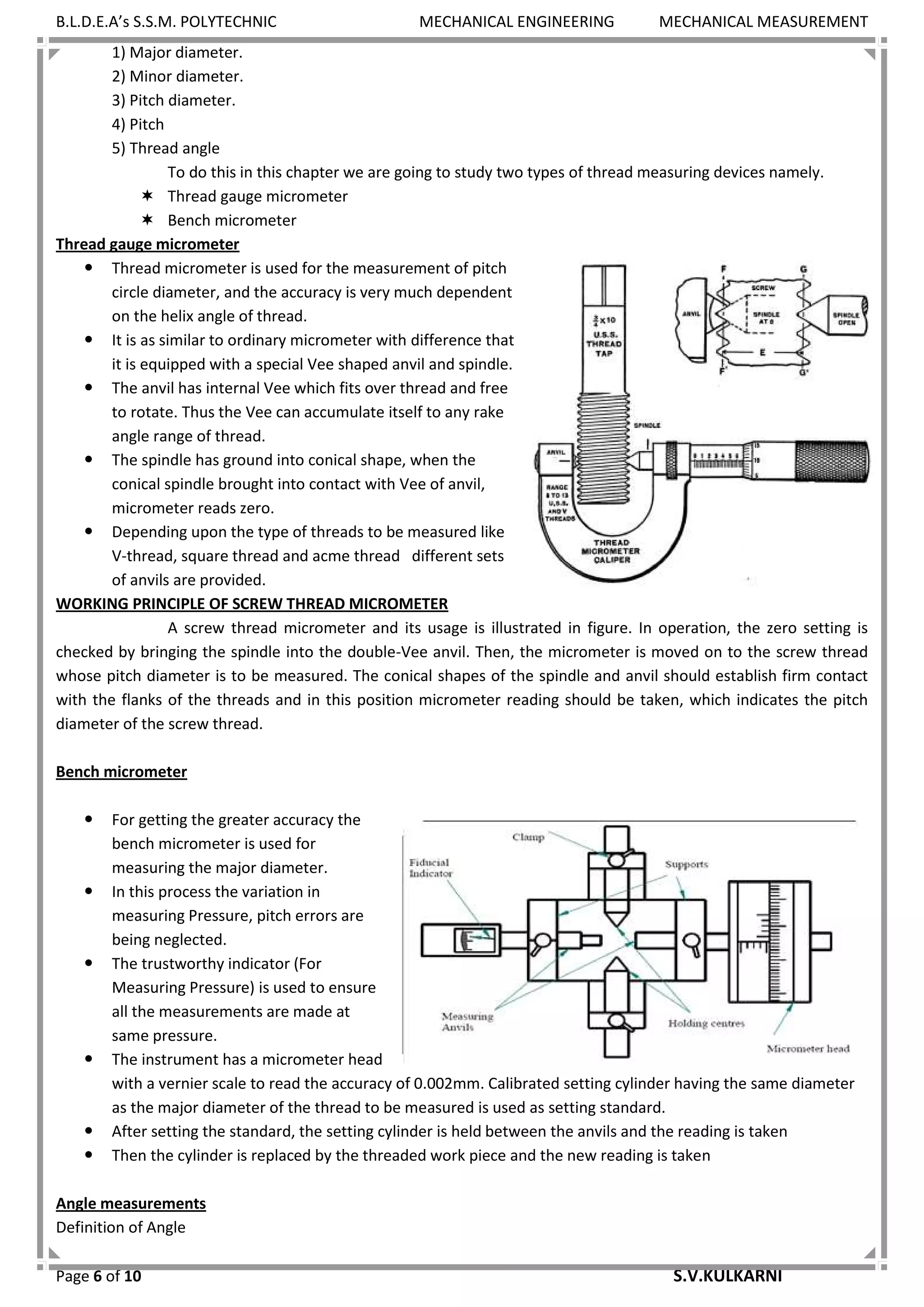B.L.D.E.A’s S.S.M. POLYTECHNIC MECHANICAL ENGINEERING MECHANICAL MEASUREMENT
Page 6 of 10 S.V.KULKARNI
1) Major diameter.
2) Minor diameter.
3) Pitch diameter.
4) Pitch
5) Thread angle
To do this in this chapter we are going to study two types of thread measuring devices namely.
 Thread gauge micrometer
 Bench micrometer
Thread gauge micrometer
 Thread micrometer is used for the measurement of pitch
circle diameter, and the accuracy is very much dependent
on the helix angle of thread.
 It is as similar to ordinary micrometer with difference that
it is equipped with a special Vee shaped anvil and spindle.
 The anvil has internal Vee which fits over thread and free
to rotate. Thus the Vee can accumulate itself to any rake
angle range of thread.
 The spindle has ground into conical shape, when the
conical spindle brought into contact with Vee of anvil,
micrometer reads zero.
 Depending upon the type of threads to be measured like
V-thread, square thread and acme thread different sets
of anvils are provided.
WORKING PRINCIPLE OF SCREW THREAD MICROMETER
A screw thread micrometer and its usage is illustrated in figure. In operation, the zero setting is
checked by bringing the spindle into the double-Vee anvil. Then, the micrometer is moved on to the screw thread
whose pitch diameter is to be measured. The conical shapes of the spindle and anvil should establish firm contact
with the flanks of the threads and in this position micrometer reading should be taken, which indicates the pitch
diameter of the screw thread.
Bench micrometer
 For getting the greater accuracy the
bench micrometer is used for
measuring the major diameter.
 In this process the variation in
measuring Pressure, pitch errors are
being neglected.
 The trustworthy indicator (For
Measuring Pressure) is used to ensure
all the measurements are made at
same pressure.
 The instrument has a micrometer head
with a vernier scale to read the accuracy of 0.002mm. Calibrated setting cylinder having the same diameter
as the major diameter of the thread to be measured is used as setting standard.
 After setting the standard, the setting cylinder is held between the anvils and the reading is taken
 Then the cylinder is replaced by the threaded work piece and the new reading is taken
Angle measurements
Definition of Angle
 