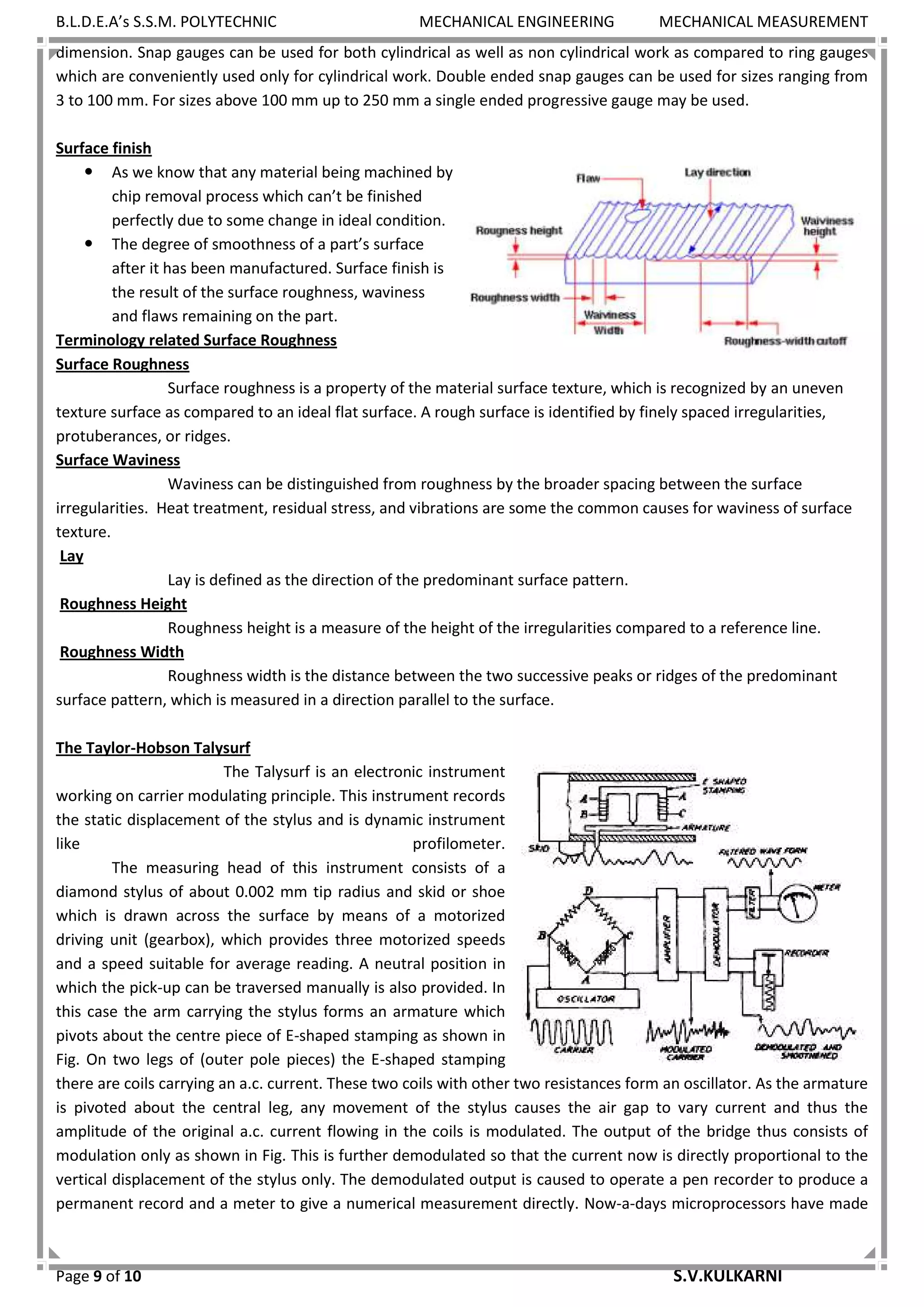B.L.D.E.A’s S.S.M. POLYTECHNIC MECHANICAL ENGINEERING MECHANICAL MEASUREMENT
Page 9 of 10 S.V.KULKARNI
dimension. Snap gauges can be used for both cylindrical as well as non cylindrical work as compared to ring gauges
which are conveniently used only for cylindrical work. Double ended snap gauges can be used for sizes ranging from
3 to 100 mm. For sizes above 100 mm up to 250 mm a single ended progressive gauge may be used.
Surface finish
 As we know that any material being machined by
chip removal process which can’t be finished
perfectly due to some change in ideal condition.
 The degree of smoothness of a part’s surface
after it has been manufactured. Surface finish is
the result of the surface roughness, waviness
and flaws remaining on the part.
Terminology related Surface Roughness
Surface Roughness
Surface roughness is a property of the material surface texture, which is recognized by an uneven
texture surface as compared to an ideal flat surface. A rough surface is identified by finely spaced irregularities,
protuberances, or ridges.
Surface Waviness
Waviness can be distinguished from roughness by the broader spacing between the surface
irregularities. Heat treatment, residual stress, and vibrations are some the common causes for waviness of surface
texture.
Lay
Lay is defined as the direction of the predominant surface pattern.
Roughness Height
Roughness height is a measure of the height of the irregularities compared to a reference line.
Roughness Width
Roughness width is the distance between the two successive peaks or ridges of the predominant
surface pattern, which is measured in a direction parallel to the surface.
The Taylor-Hobson Talysurf
The Talysurf is an electronic instrument
working on carrier modulating principle. This instrument records
the static displacement of the stylus and is dynamic instrument
like profilometer.
The measuring head of this instrument consists of a
diamond stylus of about 0.002 mm tip radius and skid or shoe
which is drawn across the surface by means of a motorized
driving unit (gearbox), which provides three motorized speeds
and a speed suitable for average reading. A neutral position in
which the pick-up can be traversed manually is also provided. In
this case the arm carrying the stylus forms an armature which
pivots about the centre piece of E-shaped stamping as shown in
Fig. On two legs of (outer pole pieces) the E-shaped stamping
there are coils carrying an a.c. current. These two coils with other two resistances form an oscillator. As the armature
is pivoted about the central leg, any movement of the stylus causes the air gap to vary current and thus the
amplitude of the original a.c. current flowing in the coils is modulated. The output of the bridge thus consists of
modulation only as shown in Fig. This is further demodulated so that the current now is directly proportional to the
vertical displacement of the stylus only. The demodulated output is caused to operate a pen recorder to produce a
permanent record and a meter to give a numerical measurement directly. Now-a-days microprocessors have made
 