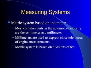 Measuring SystemsMeasuring Systems
Metric system based on the meter
– Most common units in the automotive industry
are the centimeter and millimeter
– Millimeters are used to express close tolerances
of engine measurements
– Metric system is based on divisions of ten
 