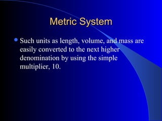 Metric SystemMetric System
Such units as length, volume, and mass are
easily converted to the next higher
denomination by using the simple
multiplier, 10.
 