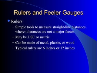 Rulers and Feeler GaugesRulers and Feeler Gauges
Rulers
– Simple tools to measure straight-line distances
where tolerances are not a major factor
– May be USC or metric
– Can be made of metal, plastic, or wood
– Typical rulers are 6 inches or 12 inches
 