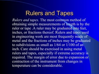 Rulers and TapesRulers and Tapes
Rulers and tapes. The most common method of
obtaining simple measurements of length is by the
ruler or tape .A ruler may be graduated into feet,
inches, or fractions thereof. Rulers and tapes used
in engineering work are most frequently made of
metal and the fractions of inches may be graduated
to subdivisions as small as 1/64 or 1/100 of an
inch. Care should be exercised in using metal
rulers and tapes, especially if extreme accuracy is
required. The margin of error due to expansion or
contraction of the instrument from changes in
temperature can be considerable.
 