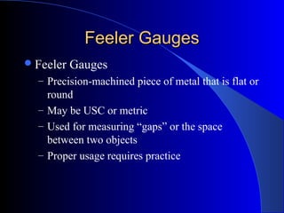 Feeler GaugesFeeler Gauges
Feeler Gauges
– Precision-machined piece of metal that is flat or
round
– May be USC or metric
– Used for measuring “gaps” or the space
between two objects
– Proper usage requires practice
 