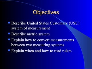 ObjectivesObjectives
Describe United States Customary (USC)
system of measurement
Describe metric system
Explain how to convert measurements
between two measuring systems
Explain when and how to read rulers
 