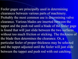 Feeler gages are principally used in determining
clearances between various parts of machinery.
Probably the most common use is determining valve
clearance. Various blades are inserted between the
tappet and the push rod until a blade of the feeler gage
is found that will just slide between the two surfaces
without too much friction or sticking. The thickness of
the blade then determines the clearance. Or, a
particular feeler of proper thickness may be selected
and the tappet adjusted until the feeler will just slide
between the tappet and push rod with out catching.
 