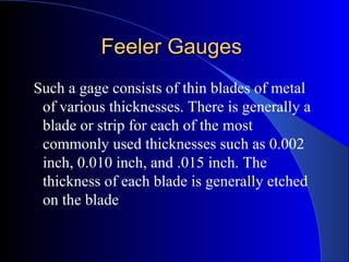 Feeler GaugesFeeler Gauges
Such a gage consists of thin blades of metal
of various thicknesses. There is generally a
blade or strip for each of the most
commonly used thicknesses such as 0.002
inch, 0.010 inch, and .015 inch. The
thickness of each blade is generally etched
on the blade
 