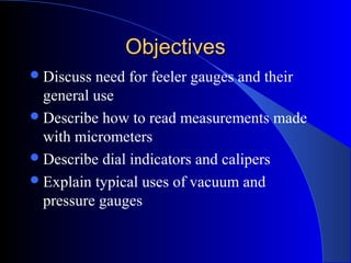 ObjectivesObjectives
Discuss need for feeler gauges and their
general use
Describe how to read measurements made
with micrometers
Describe dial indicators and calipers
Explain typical uses of vacuum and
pressure gauges
 