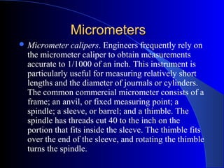 MicrometersMicrometers
 Micrometer calipers. Engineers frequently rely on
the micrometer caliper to obtain measurements
accurate to 1/1000 of an inch. This instrument is
particularly useful for measuring relatively short
lengths and the diameter of journals or cylinders.
The common commercial micrometer consists of a
frame; an anvil, or fixed measuring point; a
spindle; a sleeve, or barrel; and a thimble. The
spindle has threads cut 40 to the inch on the
portion that fits inside the sleeve. The thimble fits
over the end of the sleeve, and rotating the thimble
turns the spindle.
 