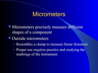 MicrometersMicrometers
Micrometers precisely measure different
shapes of a component
Outside micrometers
– Resembles a clamp to measure linear distances
– Proper use requires practice and studying the
markings of the instrument
 