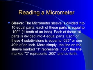 Reading a MicrometerReading a Micrometer
 Sleeve: The Micrometer sleeve is divided into
10 equal parts, each of these parts is equal to
.100" (1 tenth of an inch). Each of these 10
parts is divided into 4 equal parts. Each of
these 4 subdivisions is equal to .025" or one
40th of an inch. More simply, the line on the
sleeve marked "1" represents .100", the line
marked "2" represents .200" and so forth.
 