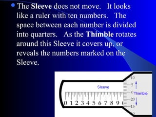The Sleeve does not move. It looks
like a ruler with ten numbers. The
space between each number is divided
into quarters. As the Thimble rotates
around this Sleeve it covers up, or
reveals the numbers marked on the
Sleeve.
 