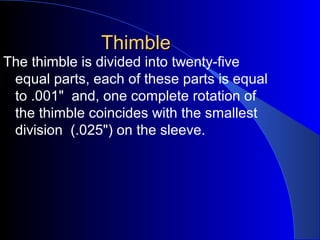 ThimbleThimble
The thimble is divided into twenty-five
equal parts, each of these parts is equal
to .001" and, one complete rotation of
the thimble coincides with the smallest
division (.025") on the sleeve.
 