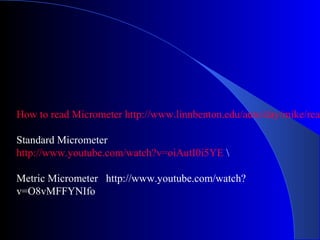 How to read Micrometer http://www.linnbenton.edu/auto/day/mike/read
Standard Micrometer
http://www.youtube.com/watch?v=oiAutI0i5YE 
Metric Micrometer http://www.youtube.com/watch?
v=O8vMFFYNIfo
 