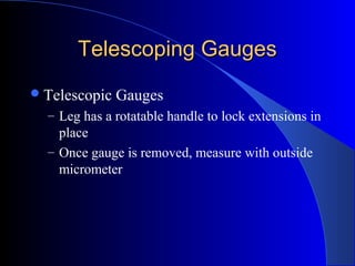 Telescoping GaugesTelescoping Gauges
Telescopic Gauges
– Leg has a rotatable handle to lock extensions in
place
– Once gauge is removed, measure with outside
micrometer
 
