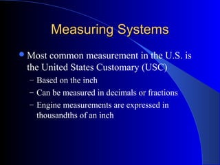 Measuring SystemsMeasuring Systems
Most common measurement in the U.S. is
the United States Customary (USC)
– Based on the inch
– Can be measured in decimals or fractions
– Engine measurements are expressed in
thousandths of an inch
 