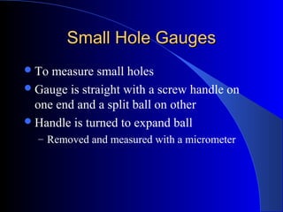 Small Hole GaugesSmall Hole Gauges
To measure small holes
Gauge is straight with a screw handle on
one end and a split ball on other
Handle is turned to expand ball
– Removed and measured with a micrometer
 