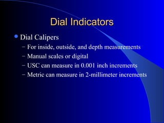 Dial IndicatorsDial Indicators
Dial Calipers
– For inside, outside, and depth measurements
– Manual scales or digital
– USC can measure in 0.001 inch increments
– Metric can measure in 2-millimeter increments
 