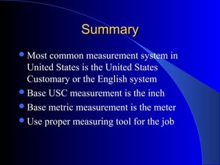 SummarySummary
Most common measurement system in
United States is the United States
Customary or the English system
Base USC measurement is the inch
Base metric measurement is the meter
Use proper measuring tool for the job
 