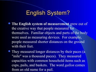English System?English System?
 The English system of measurement grew out of
the creative way that people measured for
themselves. Familiar objects and parts of the body
were used as measuring devices. For example,
people measured shorter distances on the ground
with their feet.
 They measured longer distances by their paces (a
"mile" was a thousand paces). They measured
capacities with common household items such as
cups, pails, and baskets. The word gallon comes
from an old name for a pail.
 