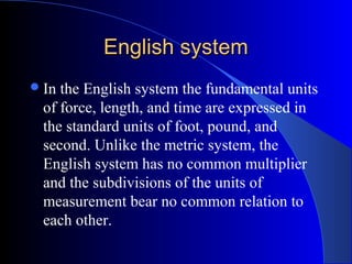 English systemEnglish system
In the English system the fundamental units
of force, length, and time are expressed in
the standard units of foot, pound, and
second. Unlike the metric system, the
English system has no common multiplier
and the subdivisions of the units of
measurement bear no common relation to
each other.
 