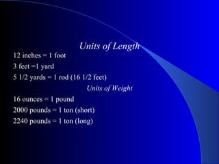 Units of Length
12 inches = 1 foot
3 feet =1 yard
5 1/2 yards = 1 rod (16 1/2 feet)
Units of Weight
16 ounces = 1 pound
2000 pounds = 1 ton (short)
2240 pounds = 1 ton (long)
 
