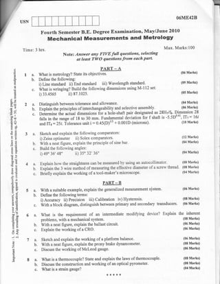 O6ME42B


                               Fourth Semester B.E. Degree Examination, May/June 2010
                                   MechanicalMeasurementsandMetrology
                  Time: 3 hrs.                                                                       Max. Marks:100
                                            Note: Answer any FIVE full questions, selecting
                                                   at least TWO questions from each part'

       qi

                  1 a. What is metrology? State its obj.",rffi
       o
                                                                                                               (06 Marks)
       o
       c,

        d            b.       Define the following:
                                                                                                               (09 Marks)
        a
                              i) Line standard ii)-End standard iii) Waveleneth s]an{1{t ^
       €
       o
                      c.      What is wringing? Buitd the following dimensions usirg M-112 set:
         st
         c)                   i)33.4s65        ii) 87.102s.                                                    (05 Marks)

3R
9p=
                  2a.         Distinguish between tolerance and    allowance.                                   04 Marks)
;'                    b.      Explai-ntheprincip1esofinterchangeabilityandselectiveassembly
Ho
Jh
                      c.      Orirr-i"" tire a"toat dimensions for a hole-shaft pair designated -x Z8,Hilfy. Dimension 28
                              falls in the range of 18 to 30 mm. Fundamental deviationior f shaft is -5.5D0'al,ITt= l6i
ao"
 c0p
.HN
 drf                          *a n* :2li.folerance unit i:0.45(D)r/3 + 0.001D          (microns).               (10 Marks)

9il
otr
€g
tr'i               3a.        Sketch and explain the following comparators:
o>                            i) Zeiss optimeter ii) Solex comparators'
                                                                                                                (12 Marks)
 3e                   b.      With a neat figure, explain the principle of sine bar'                            (04 Marks)
 4(d
                      c.      Build the following angles:
 bu                                     48
                              i) 49' 36',          ii) 35' 32', 36"                                             (04 Marks)
 (6O

                              Explain how the straightness can be measured by using an autocollimator'
 boe                                                                                                          (08 Mar*s)
 cd(6
!b                 4 a.
                              expUin the 3 wire method of measuring the effective diameter of a screw thread'
                                                                                                              (0E Marks)
 ao
 9s'                 b.
t(d                  c.       Briifly explain the working of a tool-maker's miuoscope.                        (04 Marks)


                                                                     PART _ B
 a&                                                                                                           (05 Marks)
 oj                5a.         With a suitable example, explain the generalized measurement slstem.
                      b.       Define the following terms:
                               i) Accgracy ii) Precision iii) Calibration iv) Hysteresis.
 OE                                                                                                           (08 Marks)
 te
     =9
     !!j)
                        c.     Witf, u blotk diagram, distinguish betrveen primary and secondary transducers. (06 Marks)
     3E
     o.i
     >.!                                                                                                      the inherent
     bDv
     cb0           6a.         what is the requirement of an intermediate modiffing         device? Explain
                               problems, with a mechanical system.                                              (08 Marks)
 a8
 tr>                                                                                                            (06 Marks)
                        b.     With a neat figure, explain the ballast circuit.
     o                                                                                                          (06 Marks)
 ch                     c.     Explain the working of a CRO.
 oe
 -:         e.i
                   7a.         Sketch and explain the working of a platfolm balance,                            (06 Marks)
     6)
                                                                                                                (08 Marks)
 Z
     o                   b.    With a neat figure, explain the prony brake dynamometer.
                                                                                                                (06 Marks)
      cl
                         c.    Discuss the working of Mcleod gauge-

      r
      E             8a.        What is a thermocouple? State and explain the laws of thermocouple.               (08 Marks)
                                                                                                                 (08 Marks)
                         b.    Discuss the construction and working of an optical pyrometer.
                                                                                                                 (04 Marks)
                         c.    What is a strain gauge?
                                                                       ***+*
 