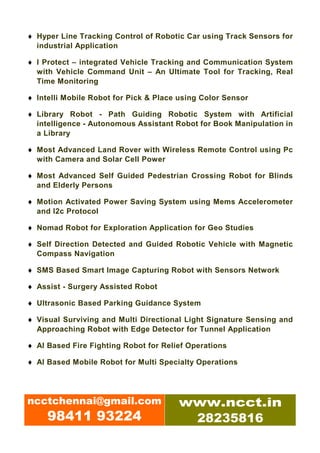♦ Hyper Line Tracking Control of Robotic Car using Track Sensors for
  industrial Application

♦ I Protect – integrated Vehicle Tracking and Communication System
  with Vehicle Command Unit – An Ultimate Tool for Tracking, Real
  Time Monitoring

♦ Intelli Mobile Robot for Pick & Place using Color Sensor

♦ Library Robot - Path Guiding Robotic System with Artificial
  intelligence - Autonomous Assistant Robot for Book Manipulation in
  a Library

♦ Most Advanced Land Rover with Wireless Remote Control using Pc
  with Camera and Solar Cell Power

♦ Most Advanced Self Guided Pedestrian Crossing Robot for Blinds
  and Elderly Persons

♦ Motion Activated Power Saving System using Mems Accelerometer
  and I2c Protocol

♦ Nomad Robot for Exploration Application for Geo Studies

♦ Self Direction Detected and Guided Robotic Vehicle with Magnetic
  Compass Navigation

♦ SMS Based Smart Image Capturing Robot with Sensors Network

♦ Assist - Surgery Assisted Robot

♦ Ultrasonic Based Parking Guidance System

♦ Visual Surviving and Multi Directional Light Signature Sensing and
  Approaching Robot with Edge Detector for Tunnel Application

♦ AI Based Fire Fighting Robot for Relief Operations

♦ AI Based Mobile Robot for Multi Specialty Operations




ncctchennai@gmail.com                  www.ncct.in
     98411 93224                        28235816
 