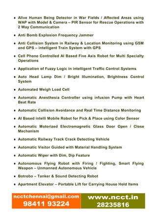 ♦ Alive Human Being Detector in War Fields / Affected Areas using
  WAP with Model & Camera – PIR Sensor for Rescue Operations with
  2 Way Communication

♦ Anti Bomb Explosion Frequency Jammer

♦ Anti Collision System in Railway & Location Monitoring using GSM
  and GPS – intelligent Train System with GPS

♦ Cell Phone Controlled AI Based Five Axis Robot for Multi Specialty
  Operations

♦ Application of Fuzzy Logic in intelligent Traffic Control Systems

♦ Auto Head Lamp Dim / Bright Illumination, Brightness Control
  System

♦ Automated Weigh Load Cell

♦ Automatic Anesthesia Controller using infusion Pump with Heart
  Beat Rate

♦ Automatic Collision Avoidance and Real Time Distance Monitoring

♦ AI Based intelli Mobile Robot for Pick & Place using Color Sensor

♦ Automatic Motorized Electromagnetic Glass Door Open / Close
  Mechanism

♦ Automatic Railway Track Crack Detecting Vehicle

♦ Automatic Visitor Guided with Material Handling System

♦ Automatic Wiper with Dim, Dip Feature

♦ Autonomous Flying Robot with Firing / Fighting, Smart Flying
  Weapon – Unmanned Autonomous Vehicle

♦ Botrobo – Tanker & Sound Detecting Robot

♦ Apartment Elevator – Portable Lift for Carrying House Hold Items


ncctchennai@gmail.com                   www.ncct.in
     98411 93224                         28235816
 
