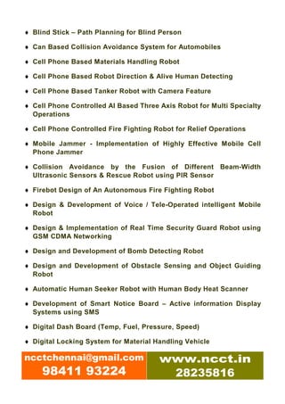 ♦ Blind Stick – Path Planning for Blind Person

♦ Can Based Collision Avoidance System for Automobiles

♦ Cell Phone Based Materials Handling Robot

♦ Cell Phone Based Robot Direction & Alive Human Detecting

♦ Cell Phone Based Tanker Robot with Camera Feature

♦ Cell Phone Controlled AI Based Three Axis Robot for Multi Specialty
  Operations

♦ Cell Phone Controlled Fire Fighting Robot for Relief Operations

♦ Mobile Jammer - Implementation of Highly Effective Mobile Cell
  Phone Jammer

♦ Collision Avoidance by the Fusion of Different Beam-Width
  Ultrasonic Sensors & Rescue Robot using PIR Sensor

♦ Firebot Design of An Autonomous Fire Fighting Robot

♦ Design & Development of Voice / Tele-Operated intelligent Mobile
  Robot

♦ Design & Implementation of Real Time Security Guard Robot using
  GSM CDMA Networking

♦ Design and Development of Bomb Detecting Robot

♦ Design and Development of Obstacle Sensing and Object Guiding
  Robot

♦ Automatic Human Seeker Robot with Human Body Heat Scanner

♦ Development of Smart Notice Board – Active information Display
  Systems using SMS

♦ Digital Dash Board (Temp, Fuel, Pressure, Speed)

♦ Digital Locking System for Material Handling Vehicle

ncctchennai@gmail.com                  www.ncct.in
     98411 93224                        28235816
 