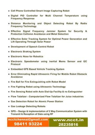 ♦ Cell Phone Controlled Smart Image Capturing Robot

♦ Digital PID Controller    for    Multi   Channel     Temperature    using
  Frequency Response

♦ Distance Monitoring and         Object   Detecting    Robot    By   Radio
  Frequency Technology

♦ Effective Signal Frequency Jammer System for                  Security   &
  Protection Collision Avoidance and Metal Detection

♦ Effective Solar Tracking System for Optimal Power Generation and
  Lift Operating Through Solar Power

♦ Development of Speech Control Robot

♦ Electronic Braking System

♦ Electronic Nose for Robotics

♦ Electronic Speedometer using inertial Mems Sensor and I2C
  Protocol

♦ Embedded GPS Based Vehicle Tracking System

♦ Error Eliminating Rapid Ultrasonic Firing for Mobile Robot Obstacle
  Avoidance

♦ Fire Ball for Fire Extinguishing with Robot Model

♦ Fire Fighting Robot using Ultrasonic Technology

♦ Fire Sensing Robot with Auto Dial-Up Facility & no Extinguisher

♦ Flow Totalizer - Computerized Flow Totalizer for Juice industries

♦ Gas Detection Robot for Atomic Power Station

♦ Gas Leakage Detecting Robots

♦ GPS – Design & Implementation of 2 Way Communication System with
  Transmit & Reception of Data using RF

ncctchennai@gmail.com                      www.ncct.in
     98411 93224                            28235816
 