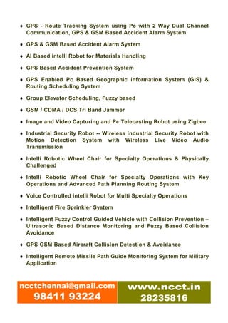 ♦ GPS - Route Tracking System using Pc with 2 Way Dual Channel
  Communication, GPS & GSM Based Accident Alarm System

♦ GPS & GSM Based Accident Alarm System

♦ AI Based intelli Robot for Materials Handling

♦ GPS Based Accident Prevention System

♦ GPS Enabled Pc Based Geographic information System (GIS) &
  Routing Scheduling System

♦ Group Elevator Scheduling, Fuzzy based

♦ GSM / CDMA / DCS Tri Band Jammer

♦ Image and Video Capturing and Pc Telecasting Robot using Zigbee

♦ Industrial Security Robot -- Wireless industrial Security Robot with
  Motion Detection System with Wireless Live Video Audio
  Transmission

♦ Intelli Robotic Wheel Chair for Specialty Operations & Physically
  Challenged

♦ Intelli Robotic Wheel Chair for Specialty Operations with Key
  Operations and Advanced Path Planning Routing System

♦ Voice Controlled intelli Robot for Multi Specialty Operations

♦ Intelligent Fire Sprinkler System

♦ Intelligent Fuzzy Control Guided Vehicle with Collision Prevention –
  Ultrasonic Based Distance Monitoring and Fuzzy Based Collision
  Avoidance

♦ GPS GSM Based Aircraft Collision Detection & Avoidance

♦ Intelligent Remote Missile Path Guide Monitoring System for Military
  Application



ncctchennai@gmail.com                   www.ncct.in
     98411 93224                         28235816
 