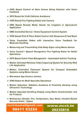 ♦ IVRS Based Control of Alive Human Being Detector with Voice
  Feedback

♦ GPS Based Air Craft Collision Avoidance

♦ IVRS Based Fire Fighting Robot with Camera

♦ SMS Based Remote Motor Starter for Irrigation in Agricultural
  Application

♦ SMS Controlled Device / Home Equipment Control System

♦ IVRS Based Pick & Place Robot Control with Response & Feed Back

♦ Voice Controlled Robot with interactive Voice Feedback for
  Materials Handling

♦ Measuring and Transmitting Vital Body Signs using Mems Sensor

♦ Voice Control / Speech Recognition Fire Fighting Robot for Relief
  Operations

♦ GPS Based Active Fleet Management - Automated Vehicle Tracking

♦ Motion Activated Wireless Video Capturing System for Security Wild
  Life Application

♦ Motion Controlled Password System for Compact Embedded
  Systems using Mems Sensor

♦ Microwave Spy Camera Jammer

♦ IVRS Robot for Multi Specialty Operations

♦ Motion Detection, Robotics Guidance & Proximity Sensing using
  Ultrasonic Technology

♦ Motion Operated Scrolling Display using Mems Accelerometer and
  I2c Protocol

♦ Multisensor (Smoke, Fire, Temperature, Gas, Metal, intruder) Based
  Security Robot - Zigbee

ncctchennai@gmail.com                 www.ncct.in
     98411 93224                       28235816
 