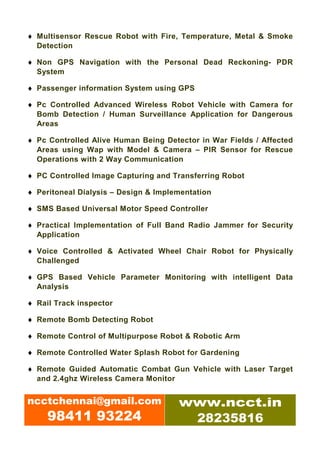 ♦ Multisensor Rescue Robot with Fire, Temperature, Metal & Smoke
  Detection

♦ Non GPS Navigation with the Personal Dead Reckoning- PDR
  System

♦ Passenger information System using GPS

♦ Pc Controlled Advanced Wireless Robot Vehicle with Camera for
  Bomb Detection / Human Surveillance Application for Dangerous
  Areas

♦ Pc Controlled Alive Human Being Detector in War Fields / Affected
  Areas using Wap with Model & Camera – PIR Sensor for Rescue
  Operations with 2 Way Communication

♦ PC Controlled Image Capturing and Transferring Robot

♦ Peritoneal Dialysis – Design & Implementation

♦ SMS Based Universal Motor Speed Controller

♦ Practical Implementation of Full Band Radio Jammer for Security
  Application

♦ Voice Controlled & Activated Wheel Chair Robot for Physically
  Challenged

♦ GPS Based Vehicle Parameter Monitoring with intelligent Data
  Analysis

♦ Rail Track inspector

♦ Remote Bomb Detecting Robot

♦ Remote Control of Multipurpose Robot & Robotic Arm

♦ Remote Controlled Water Splash Robot for Gardening

♦ Remote Guided Automatic Combat Gun Vehicle with Laser Target
  and 2.4ghz Wireless Camera Monitor


ncctchennai@gmail.com                 www.ncct.in
     98411 93224                       28235816
 