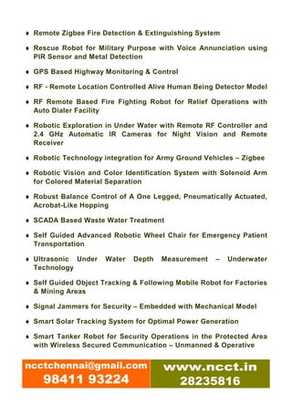 ♦ Remote Zigbee Fire Detection & Extinguishing System

♦ Rescue Robot for Military Purpose with Voice Annunciation using
  PIR Sensor and Metal Detection

♦ GPS Based Highway Monitoring & Control

♦ RF - Remote Location Controlled Alive Human Being Detector Model

♦ RF Remote Based Fire Fighting Robot for Relief Operations with
  Auto Dialer Facility

♦ Robotic Exploration in Under Water with Remote RF Controller and
  2.4 GHz Automatic IR Cameras for Night Vision and Remote
  Receiver

♦ Robotic Technology integration for Army Ground Vehicles – Zigbee

♦ Robotic Vision and Color Identification System with Solenoid Arm
  for Colored Material Separation

♦ Robust Balance Control of A One Legged, Pneumatically Actuated,
  Acrobat-Like Hopping

♦ SCADA Based Waste Water Treatment

♦ Self Guided Advanced Robotic Wheel Chair for Emergency Patient
  Transportation

♦ Ultrasonic Under    Water   Depth   Measurement    –   Underwater
  Technology

♦ Self Guided Object Tracking & Following Mobile Robot for Factories
  & Mining Areas

♦ Signal Jammers for Security – Embedded with Mechanical Model

♦ Smart Solar Tracking System for Optimal Power Generation

♦ Smart Tanker Robot for Security Operations in the Protected Area
  with Wireless Secured Communication – Unmanned & Operative


ncctchennai@gmail.com                 www.ncct.in
     98411 93224                       28235816
 