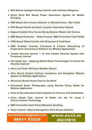 ♦ GPS Based intelligent Guided Vehicle with Collision Mitigation

♦ Smart Wind Mill Based Power Generation System for Mobile
  Charging

♦ SMS Based Alive Human Detector in Affected Areas / War Fields

♦ GPS Based Vehicle Accident Location information System

♦ Zigbee Enabled Alive Human Being Detector Model with Camera

♦ SMS Based Controller – Robot Control, SMS Controlled intelli Robot

♦ IVRS Based Robot Control with Response & Feed Back

♦ SMS Enabled Towards Command & Control Networking                     of
  Cooperative Autonomous Robotics for Military Applications

♦ Temple Security System -- Hi End Temple Security System with
  Frequency Jammer

♦ The Guide Can – Applying Mobile Robot Technologies To Assist the
  Visually Impaired

♦ Ultra Low Power Wireless Weather Station

♦ Ultra Sound Guided Collision Avoidance and Navigation Robotic
  System for Multiple Applications

♦ Ultrasonic Based Human Eye for the Blind

♦ Unmanned Aerial Photography using Remote Flying Robot for
  Defense Application

♦ Voice & Key Activated Control System for Persons with Disabilities

♦ Voice Based Path Control       of   Robot   Via   the   Pc   using   F
  Communication Technology

♦ SMS Controlled intelli Robot Materials Handling

♦ Voice Control / Speech Recognition Alive Human Detector

ncctchennai@gmail.com                  www.ncct.in
     98411 93224                        28235816
 