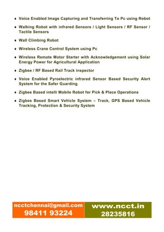 ♦ Voice Enabled Image Capturing and Transferring To Pc using Robot

♦ Walking Robot with infrared Sensors / Light Sensors / RF Sensor /
  Tactile Sensors

♦ Wall Climbing Robot

♦ Wireless Crane Control System using Pc

♦ Wireless Remote Motor Starter with Acknowledgement using Solar
  Energy Power for Agricultural Application

♦ Zigbee / RF Based Rail Track inspector

♦ Voice Enabled Pyroelectric infrared Sensor Based Security Alert
  System for the Safer Guarding

♦ Zigbee Based intelli Mobile Robot for Pick & Place Operations

♦ Zigbee Based Smart Vehicle System – Track, GPS Based Vehicle
  Tracking, Protection & Security System




ncctchennai@gmail.com                  www.ncct.in
     98411 93224                        28235816
 