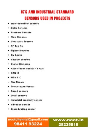 IC’S AND INDUSTRIAL STANDARD
             SENSORS USED IN PROJECTS
 Water Identifier Sensors

 Color Sensors

 Pressure Sensors
 Flow Sensors

 Ultrasonic Sensors

 RF Tx / Rx

 Zigbee Modules

 EM Locks

 Vacuum sensors
 Digital Compass

 Acceleration Sensor - 3 Axis

 CAN IC

 MEMS IC

 Fire Sensor

 Temperature Sensor
 Speed sensors

 Level sensors

 Industrial proximity sensor

 Vibration sensor

 Glass braking sensor



ncctchennai@gmail.com           www.ncct.in
   98411 93224                   28235816
 