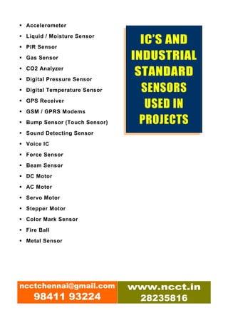Accelerometer

 Liquid / Moisture Sensor

 PIR Sensor
                                IC’S AND
 Gas Sensor                   INDUSTRIAL
 CO2 Analyzer

 Digital Pressure Sensor
                               STANDARD
 Digital Temperature Sensor     SENSORS
 GPS Receiver

 GSM / GPRS Modems
                                 USED IN
 Bump Sensor (Touch Sensor)     PROJECTS
 Sound Detecting Sensor

 Voice IC

 Force Sensor

 Beam Sensor

 DC Motor

 AC Motor
 Servo Motor

 Stepper Motor

 Color Mark Sensor

 Fire Ball

 Metal Sensor




ncctchennai@gmail.com         www.ncct.in
   98411 93224                 28235816
 