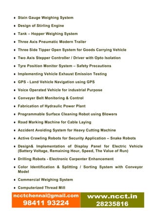 ♦ Stain Gauge Weighing System

♦ Design of Stirling Engine

♦ Tank – Hopper Weighing System

♦ Three Axis Pneumatic Modern Trailer

♦ Three Side Tipper Open System for Goods Carrying Vehicle

♦ Two Axis Stepper Controller / Driver with Opto Isolation

♦ Tyre Position Monitor System – Safety Precautions

♦ Implementing Vehicle Exhaust Emission Testing

♦ GPS - Land Vehicle Navigation using GPS

♦ Voice Operated Vehicle for industrial Purpose

♦ Conveyer Belt Monitoring & Control

♦ Fabrication of Hydraulic Power Plant

♦ Programmable Surface Cleaning Robot using Blowers

♦ Road Marking Machine for Cable Laying

♦ Accident Avoiding System for Heavy Cutting Machine

♦ Active Crawling Robots for Security Application – Snake Robots

♦ Design& Implementation of Display Panel for Electric Vehicle
  (Battery Voltage, Remaining Hour, Speed, The Value of Run)

♦ Drilling Robots - Electronic Carpenter Enhancement

♦ Color Identification & Splitting / Sorting System with Conveyor
  Model

♦ Commercial Weighing System

♦ Computerized Thread Mill

ncctchennai@gmail.com                    www.ncct.in
     98411 93224                          28235816
 