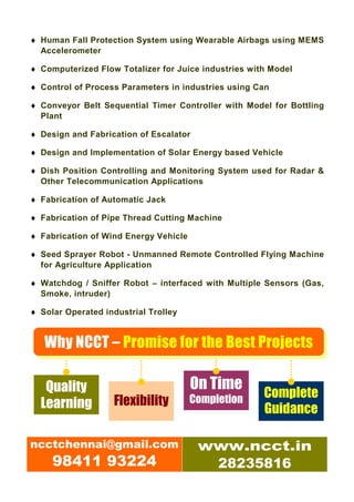 ♦ Human Fall Protection System using Wearable Airbags using MEMS
  Accelerometer

♦ Computerized Flow Totalizer for Juice industries with Model

♦ Control of Process Parameters in industries using Can

♦ Conveyor Belt Sequential Timer Controller with Model for Bottling
  Plant

♦ Design and Fabrication of Escalator

♦ Design and Implementation of Solar Energy based Vehicle

♦ Dish Position Controlling and Monitoring System used for Radar &
  Other Telecommunication Applications

♦ Fabrication of Automatic Jack

♦ Fabrication of Pipe Thread Cutting Machine

♦ Fabrication of Wind Energy Vehicle

♦ Seed Sprayer Robot - Unmanned Remote Controlled Flying Machine
  for Agriculture Application

♦ Watchdog / Sniffer Robot – interfaced with Multiple Sensors (Gas,
  Smoke, intruder)

♦ Solar Operated industrial Trolley


   Why NCCT – Promise for the Best Projects

   Quality                             On Time
                                       Completion     Complete
  Learning         Flexibility
                                                      Guidance

ncctchennai@gmail.com                   www.ncct.in
     98411 93224                         28235816
 