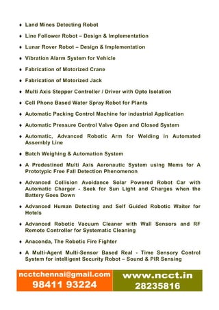 ♦ Land Mines Detecting Robot

♦ Line Follower Robot – Design & Implementation

♦ Lunar Rover Robot – Design & Implementation

♦ Vibration Alarm System for Vehicle

♦ Fabrication of Motorized Crane

♦ Fabrication of Motorized Jack

♦ Multi Axis Stepper Controller / Driver with Opto Isolation

♦ Cell Phone Based Water Spray Robot for Plants

♦ Automatic Packing Control Machine for industrial Application

♦ Automatic Pressure Control Valve Open and Closed System

♦ Automatic, Advanced Robotic Arm for Welding in Automated
  Assembly Line

♦ Batch Weighing & Automation System

♦ A Predestined Multi Axis Aeronautic System using Mems for A
  Prototypic Free Fall Detection Phenomenon

♦ Advanced Collision Avoidance Solar Powered Robot Car with
  Automatic Charger - Seek for Sun Light and Charges when the
  Battery Goes Down

♦ Advanced Human Detecting and Self Guided Robotic Waiter for
  Hotels

♦ Advanced Robotic Vacuum Cleaner with Wall Sensors and RF
  Remote Controller for Systematic Cleaning

♦ Anaconda, The Robotic Fire Fighter

♦ A Multi-Agent Multi-Sensor Based Real - Time Sensory Control
  System for intelligent Security Robot – Sound & PIR Sensing


ncctchennai@gmail.com                   www.ncct.in
     98411 93224                         28235816
 