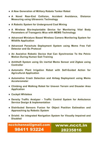♦ A New Generation of Military Robots Tanker Robot

♦ A Novel Rear-End Collision, Accident        Avoidance,   Distance
  Measuring using Ultrasonic Technology

♦ A Robotic System for Underground Coal Mining

♦ A Wireless Bio-Implantable Device for Monitoring Vital Body
  Parameters of Transgenic Mice with MEMS Technology

♦ Advanced Miniature Based Wireless Camera Monitoring System for
  Wildlife Application

♦ Advanced Parachute Deployment System using Mems Free Fall
  Detector and I2c Protocol

♦ An Assistive Robotic Device that Can Synchronize To the Pelvic
  Motion During Human Gait Training

♦ Antitheft System using I2c inertial Mems Sensor and Zigbee using
  Controller

♦ Automatic Plant Irrigation Robot with Self-Guided Action for
  Agricultural Application

♦ Automotive Crash Detection and Airbag Deployment using Mems
  Accelerometer

♦ Climbing and Walking Robot for Uneven Terrain and Disaster Area
  Application

♦ Cockpit Whitebox

♦ Density Traffic Analyzer - Traffic Control System for Ambulance
  Service Design & Implementation

♦ Distributed Sensors Fusion for Object Position Estimation and
  Approaching by Robotic System

♦ Drishti: An integrated Navigation System for Visually Impaired and
  Disabled

ncctchennai@gmail.com                 www.ncct.in
     98411 93224                       28235816
 