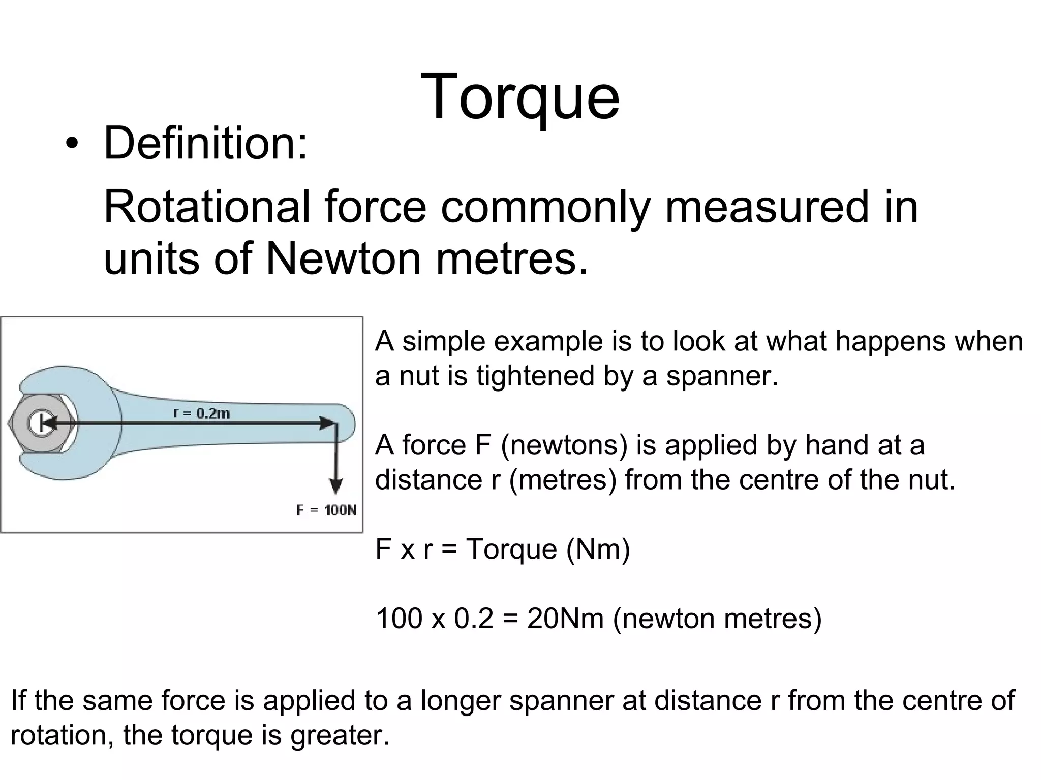 Torque Definition: Rotational force commonly measured in units of Newton metres. A simple example is to look at what happens when a nut is tightened by a spanner.  A force F (newtons) is applied by hand at a distance r (metres) from the centre of the nut.  F x r = Torque (Nm) 100 x 0.2 = 20Nm (newton metres) If the same force is applied to a longer spanner at distance r from the centre of rotation, the torque is greater. 